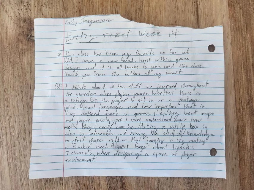 This class has been my favorite so far at UM. I have a new found interest within game design, and it is all thanks to you and this class. Thank you from the bottom of my heart.

I think about all the stuff we learned throughout the semester when playing games. Whether there is a refuge for the player to sit in or a vantage point. Visual language, and how important that is. I've noticed more in games. Creating beat maps and paper prototypes I now understand more how useful they really can be. Making a white box is also so valuable and having the skillset/knowledge to start there rather than jumping to trying to make a "finished" level. Almost forgot about Lynch's 5 elements when designing a space or player environment.