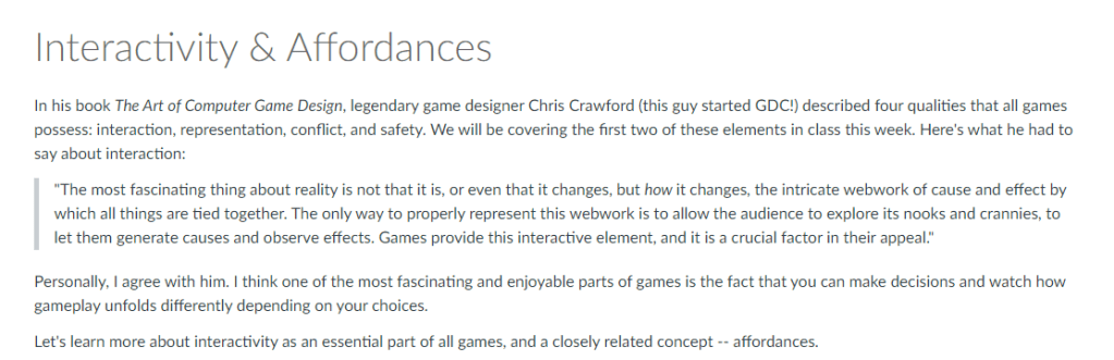 In his book The Art of Computer Game Design, legendary game designer Chris Crawford (this guy started GDC!) described four qualities that all games possess: interaction, representation, conflict, and safety. We will be covering the first two of these elements in class this week. Here's what he had to say about interaction:

"The most fascinating thing about reality is not that it is, or even that it changes, but how it changes, the intricate webwork of cause and effect by which all things are tied together. The only way to properly represent this webwork is to allow the audience to explore its nooks and crannies, to let them generate causes and observe effects. Games provide this interactive element, and it is a crucial factor in their appeal."
Personally, I agree with him. I think one of the most fascinating and enjoyable parts of games is the fact that you can make decisions and watch how gameplay unfolds differently depending on your choices. 

Let's learn more about interactivity as an essential part of all games, and a closely related concept -- affordances.