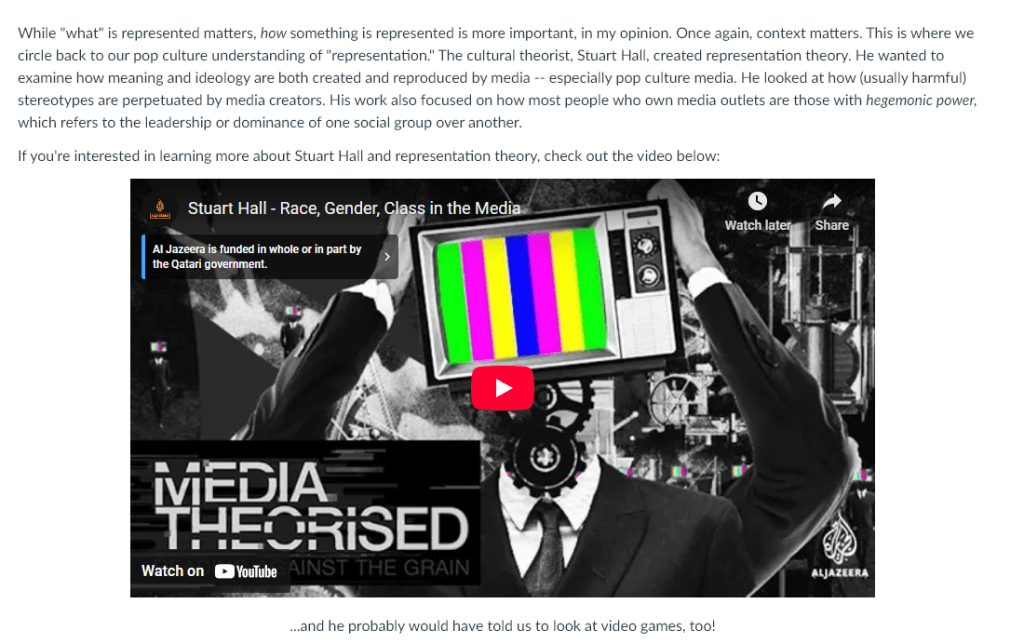While "what" is represented matters, how something is represented is more important, in my opinion. Once again, context matters. This is where we circle back to our pop culture understanding of "representation." The cultural theorist, Stuart Hall, created representation theory. He wanted to examine how meaning and ideology are both created and reproduced by media -- especially pop culture media. He looked at how (usually harmful) stereotypes are perpetuated by media creators. His work also focused on how most people who own media outlets are those with hegemonic power, which refers to the leadership or dominance of one social group over another.
If you're interested in learning more about Stuart Hall and representation theory, check out the video below:

