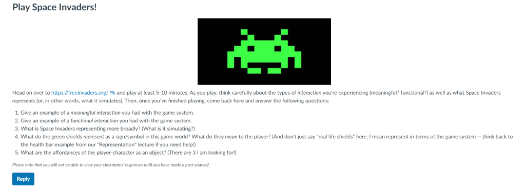Head on over to https://freeinvaders.org/Links to an external site. and play at least 5-10 minutes. As you play, think carefully about the types of interaction you're experiencing (meaningful? functional?) as well as what Space Invaders represents (or, in other words, what it simulates). Then, once you've finished playing, come back here and answer the following questions:

Give an example of a meaningful interaction you had with the game system.
Give an example of a functional interaction you had with the game system.
What is Space Invaders representing more broadly? (What is it simulating?)
What do the green shields represent as a sign/symbol in this game world? What do they mean to the player? (And don't just say "real life shields" here, I mean represent in terms of the game system -- think back to the health bar example from our "Representation" lecture if you need help!)
What are the affordances of the player-character as an object? (There are 3 I am looking for!)
Please note that you will not be able to view your classmates' responses until you have made a post yourself.