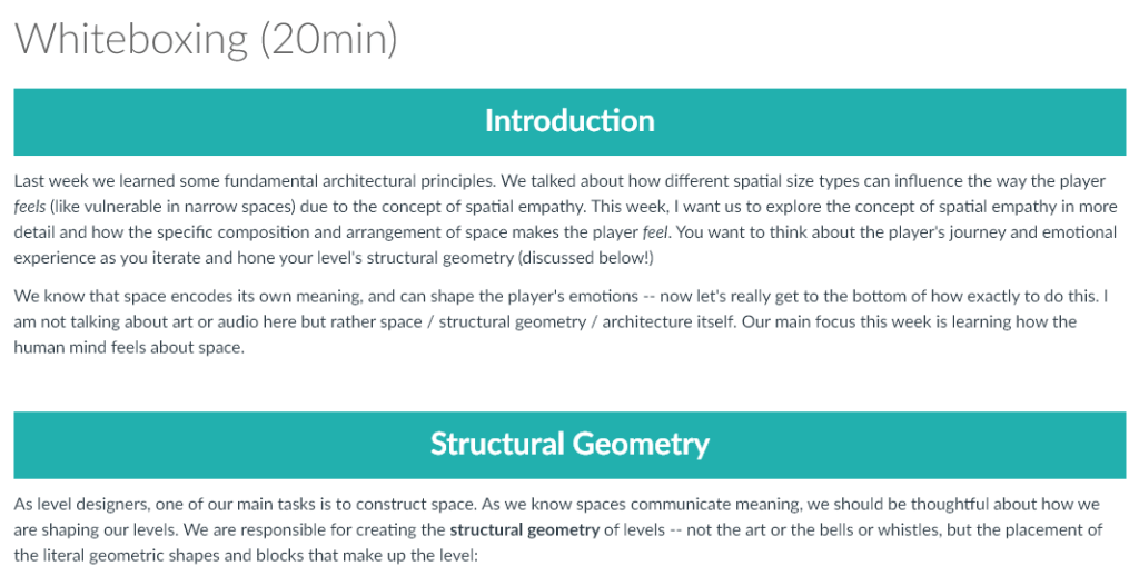 Last week we learned some fundamental architectural principles. We talked about how different spatial size types can influence the way the player feels (like vulnerable in narrow spaces) due to the concept of spatial empathy. This week, I want us to explore the concept of spatial empathy in more detail and how the specific composition and arrangement of space makes the player feel. You want to think about the player's journey and emotional experience as you iterate and hone your level's structural geometry (discussed below!)

We know that space encodes its own meaning, and can shape the player's emotions -- now let's really get to the bottom of how exactly to do this. I am not talking about art or audio here but rather space / structural geometry / architecture itself. Our main focus this week is learning how the human mind feels about space.

As level designers, one of our main tasks is to construct space. As we know spaces communicate meaning, we should be thoughtful about how we are shaping our levels. We are responsible for creating the structural geometry of levels -- not the art or the bells or whistles, but the placement of the literal geometric shapes and blocks that make up the level: