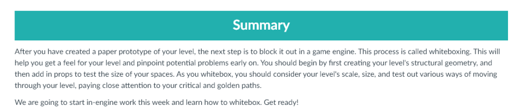 After you have created a paper prototype of your level, the next step is to block it out in a game engine. This process is called whiteboxing. This will help you get a feel for your level and pinpoint potential problems early on. You should begin by first creating your level's structural geometry, and then add in props to test the size of your spaces. As you whitebox, you should consider your level's scale, size, and test out various ways of moving through your level, paying close attention to your critical and golden paths.

We are going to start in-engine work this week and learn how to whitebox. Get ready!