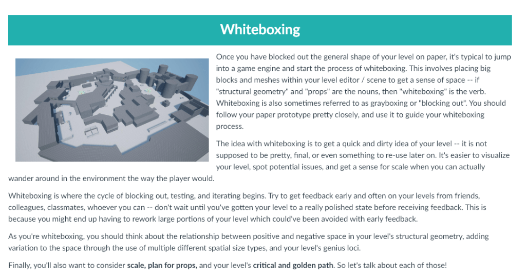 Once you have blocked out the general shape of your level on paper, it's typical to jump into a game engine and start the process of whiteboxing. This involves placing big blocks and meshes within your level editor / scene to get a sense of space -- if "structural geometry" and "props" are the nouns, then "whiteboxing" is the verb. Whiteboxing is also sometimes referred to as grayboxing or "blocking out". You should follow your paper prototype pretty closely, and use it to guide your whiteboxing process.

The idea with whiteboxing is to get a quick and dirty idea of your level -- it is not supposed to be pretty, final, or even something to re-use later on. It's easier to visualize your level, spot potential issues, and get a sense for scale when you can actually wander around in the environment the way the player would. 

Whiteboxing is where the cycle of blocking out, testing, and iterating begins. Try to get feedback early and often on your levels from friends, colleagues, classmates, whoever you can -- don't wait until you've gotten your level to a really polished state before receiving feedback. This is because you might end up having to rework large portions of your level which could've been avoided with early feedback. 

As you're whiteboxing, you should think about the relationship between positive and negative space in your level's structural geometry, adding variation to the space through the use of multiple different spatial size types, and your level's genius loci.

Finally, you'll also want to consider scale, plan for props, and your level's critical and golden path. So let's talk about each of those!