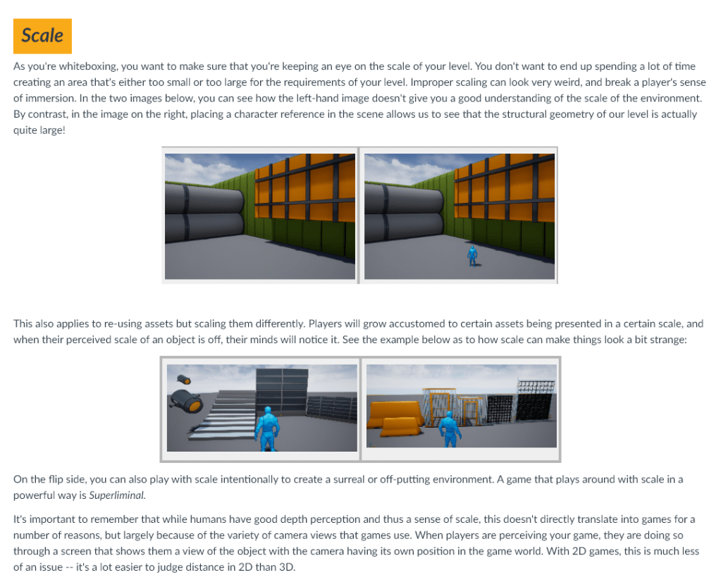 As you're whiteboxing, you want to make sure that you're keeping an eye on the scale of your level. You don't want to end up spending a lot of time creating an area that's either too small or too large for the requirements of your level. Improper scaling can look very weird, and break a player's sense of immersion. In the two images below, you can see how the left-hand image doesn't give you a good understanding of the scale of the environment. By contrast, in the image on the right, placing a character reference in the scene allows us to see that the structural geometry of our level is actually quite large!
This also applies to re-using assets but scaling them differently. Players will grow accustomed to certain assets being presented in a certain scale, and when their perceived scale of an object is off, their minds will notice it. See the example below as to how scale can make things look a bit strange:

On the flip side, you can also play with scale intentionally to create a surreal or off-putting environment. A game that plays around with scale in a powerful way is Superliminal.

It's important to remember that while humans have good depth perception and thus a sense of scale, this doesn't directly translate into games for a number of reasons, but largely because of the variety of camera views that games use. When players are perceiving your game, they are doing so through a screen that shows them a view of the object with the camera having its own position in the game world. With 2D games, this is much less of an issue -- it's a lot easier to judge distance in 2D than 3D.
