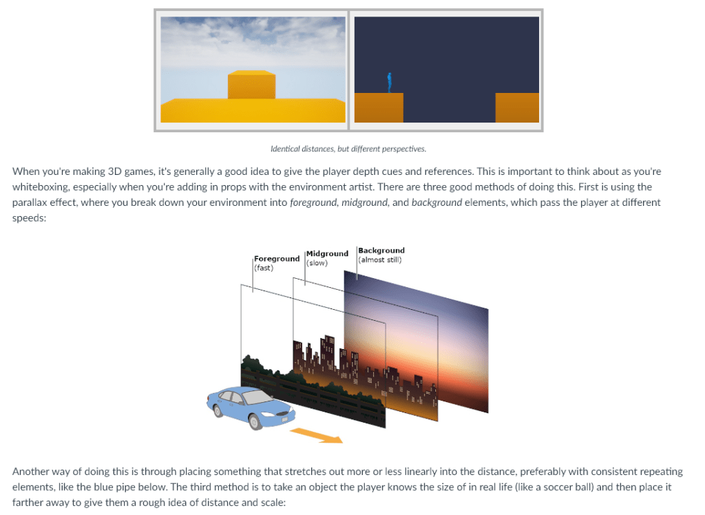When you're making 3D games, it's generally a good idea to give the player depth cues and references. This is important to think about as you're whiteboxing, especially when you're adding in props with the environment artist. There are three good methods of doing this. First is using the parallax effect, where you break down your environment into foreground, midground, and background elements, which pass the player at different speeds:

Another way of doing this is through placing something that stretches out more or less linearly into the distance, preferably with consistent repeating elements, like the blue pipe below. The third method is to take an object the player knows the size of in real life (like a soccer ball) and then place it farther away to give them a rough idea of distance and scale:
