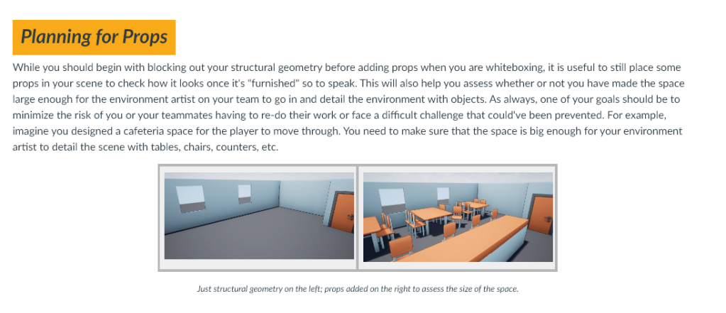 While you should begin with blocking out your structural geometry before adding props when you are whiteboxing, it is useful to still place some props in your scene to check how it looks once it's "furnished" so to speak. This will also help you assess whether or not you have made the space large enough for the environment artist on your team to go in and detail the environment with objects. As always, one of your goals should be to minimize the risk of you or your teammates having to re-do their work or face a difficult challenge that could've been prevented. For example, imagine you designed a cafeteria space for the player to move through. You need to make sure that the space is big enough for your environment artist to detail the scene with tables, chairs, counters, etc.

