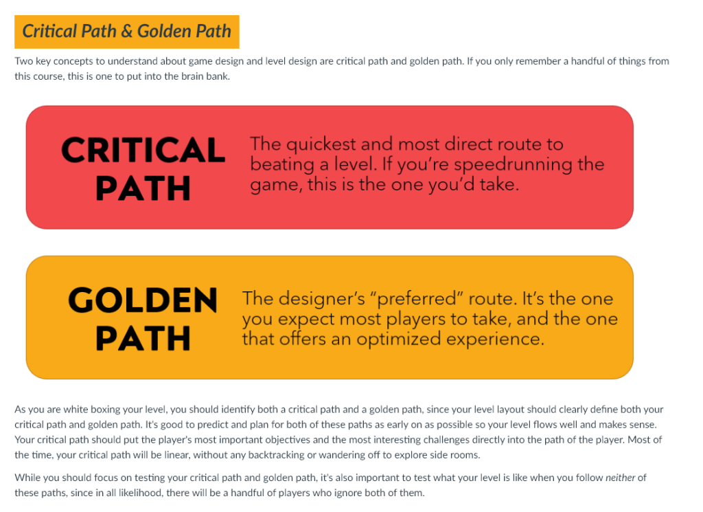 Two key concepts to understand about game design and level design are critical path and golden path. If you only remember a handful of things from this course, this is one to put into the brain bank.

Critical Path: the quickest and most direct route to beating a level. If you're speedrunning a game, this is the one you'd take.
Golden path: the designer's preferred route. It's the one you expect most players to take, and the one that offers an optimized experience.