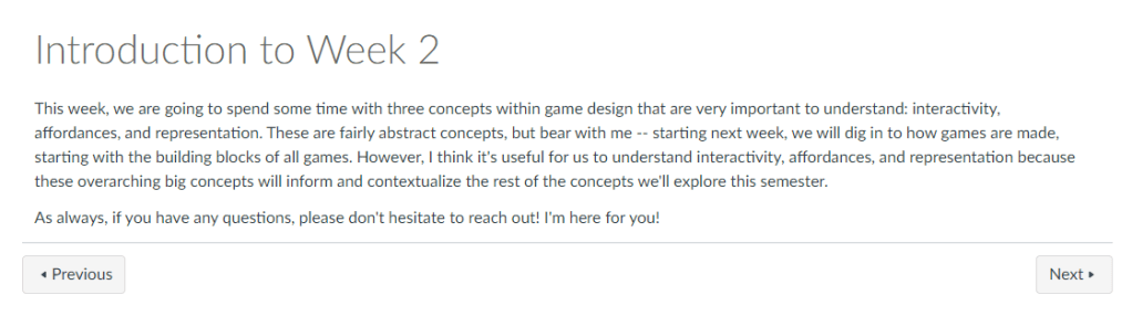 This week, we are going to spend some time with three concepts within game design that are very important to understand: interactivity, affordances, and representation. These are fairly abstract concepts, but bear with me -- starting next week, we will dig in to how games are made, starting with the building blocks of all games. However, I think it's useful for us to understand interactivity, affordances, and representation because these overarching big concepts will inform and contextualize the rest of the concepts we'll explore this semester. 

As always, if you have any questions, please don't hesitate to reach out! I'm here for you!
